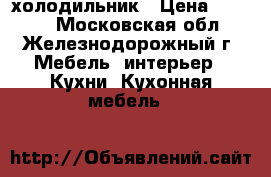 холодильник › Цена ­ 7 000 - Московская обл., Железнодорожный г. Мебель, интерьер » Кухни. Кухонная мебель   